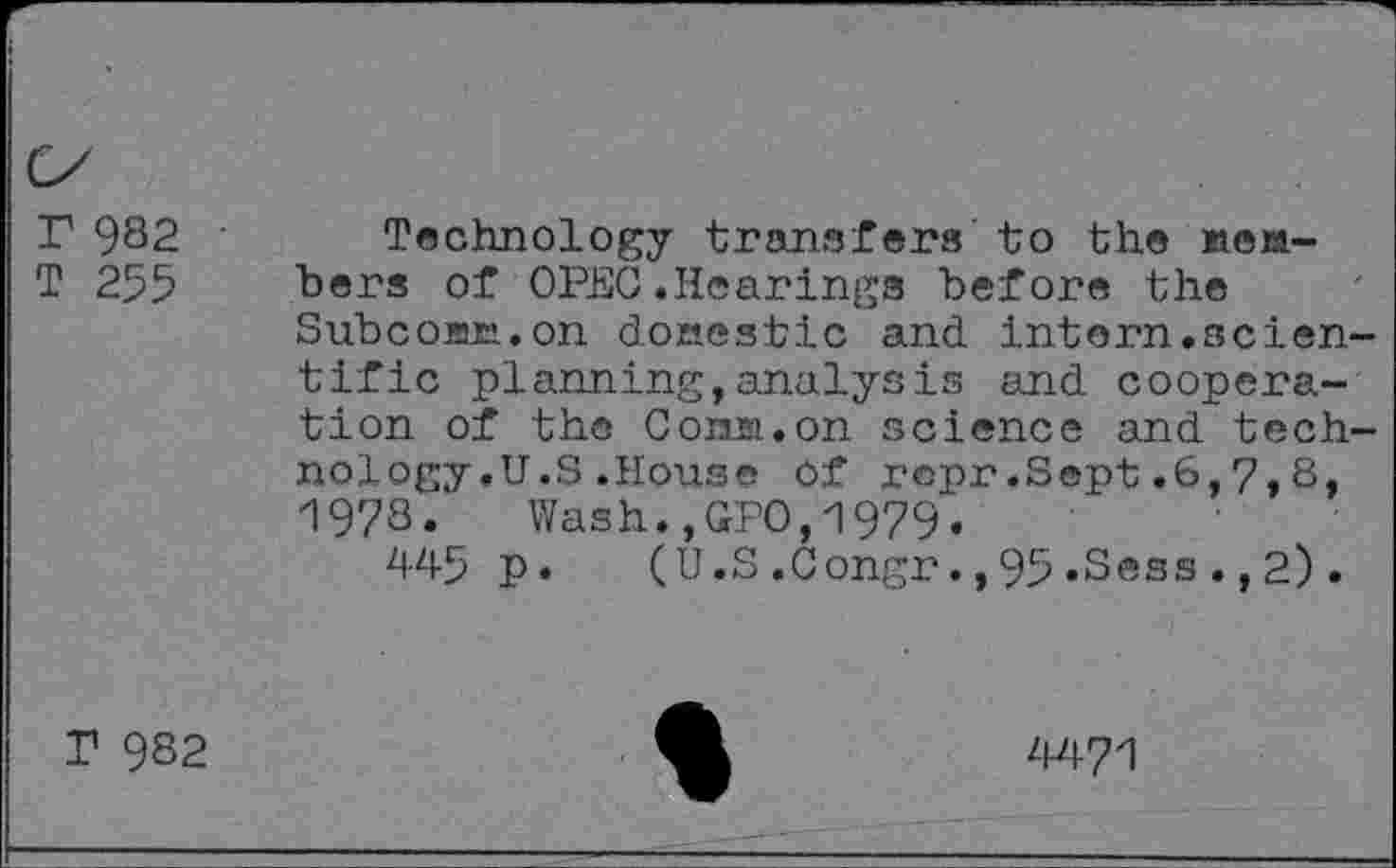 ﻿r 982
T 255
Technology transfers to the »cabers of OPEC.Hearings before the Subcojac.on domestic and intern.scientific planning,analysis and cooperation of the Con».on science and technology .U.S .House Of repr.Sept.6,7,8, 1978. Wash.,GPO,1979.
p. (U.S .Congr. ,95 .Sess ., 2) .
T 982
4471